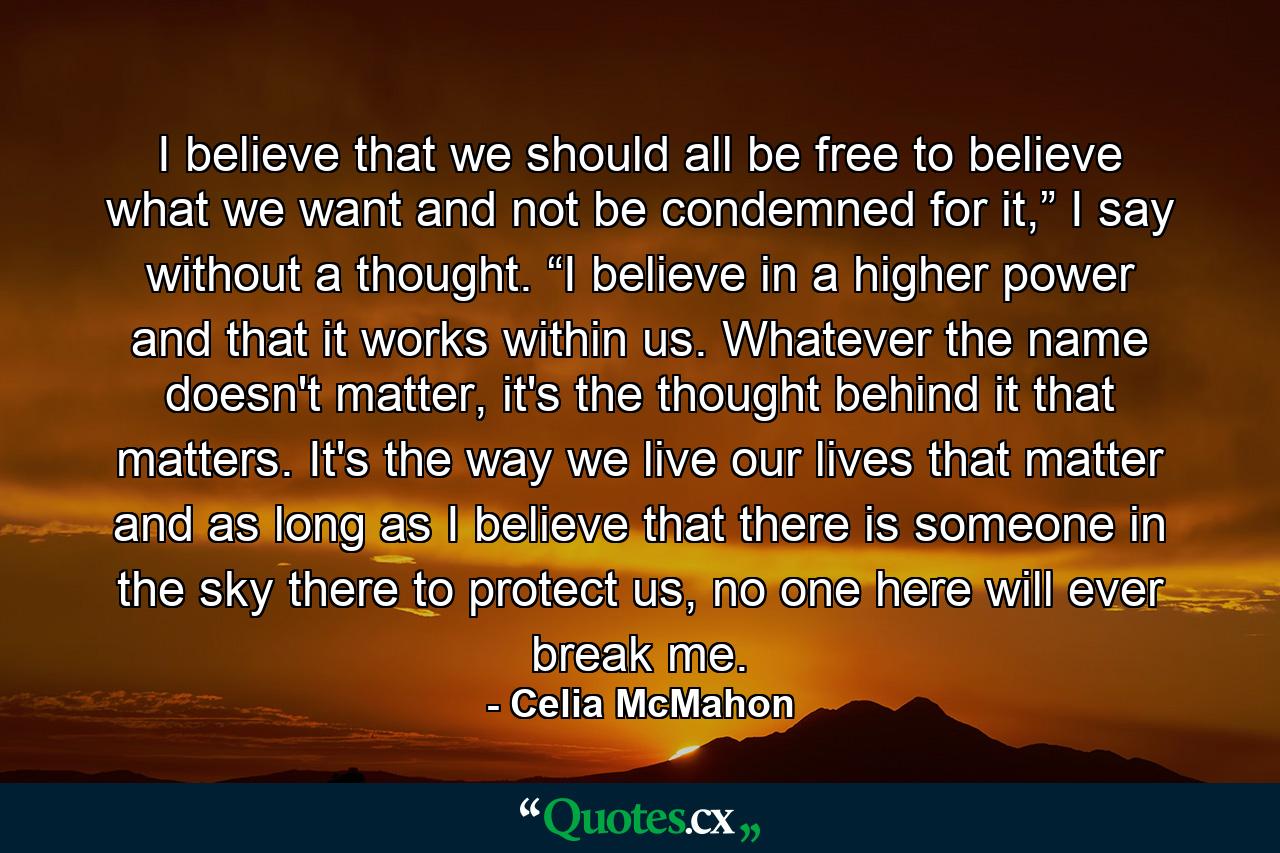 I believe that we should all be free to believe what we want and not be condemned for it,” I say without a thought. “I believe in a higher power and that it works within us. Whatever the name doesn't matter, it's the thought behind it that matters. It's the way we live our lives that matter and as long as I believe that there is someone in the sky there to protect us, no one here will ever break me. - Quote by Celia McMahon