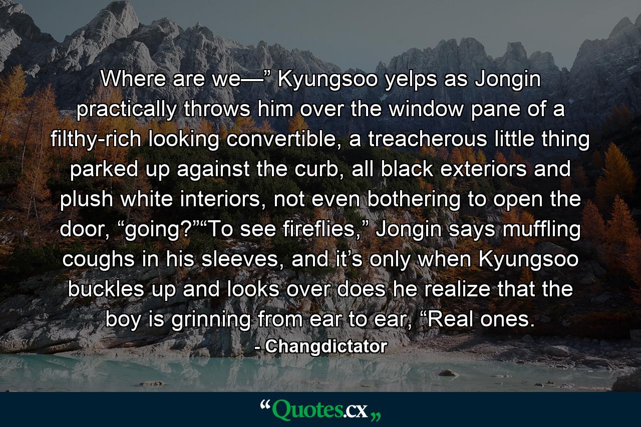 Where are we—” Kyungsoo yelps as Jongin practically throws him over the window pane of a filthy-rich looking convertible, a treacherous little thing parked up against the curb, all black exteriors and plush white interiors, not even bothering to open the door, “going?”“To see fireflies,” Jongin says muffling coughs in his sleeves, and it’s only when Kyungsoo buckles up and looks over does he realize that the boy is grinning from ear to ear, “Real ones. - Quote by Changdictator