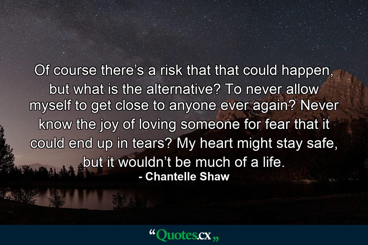 Of course there’s a risk that that could happen, but what is the alternative? To never allow myself to get close to anyone ever again? Never know the joy of loving someone for fear that it could end up in tears? My heart might stay safe, but it wouldn’t be much of a life. - Quote by Chantelle Shaw