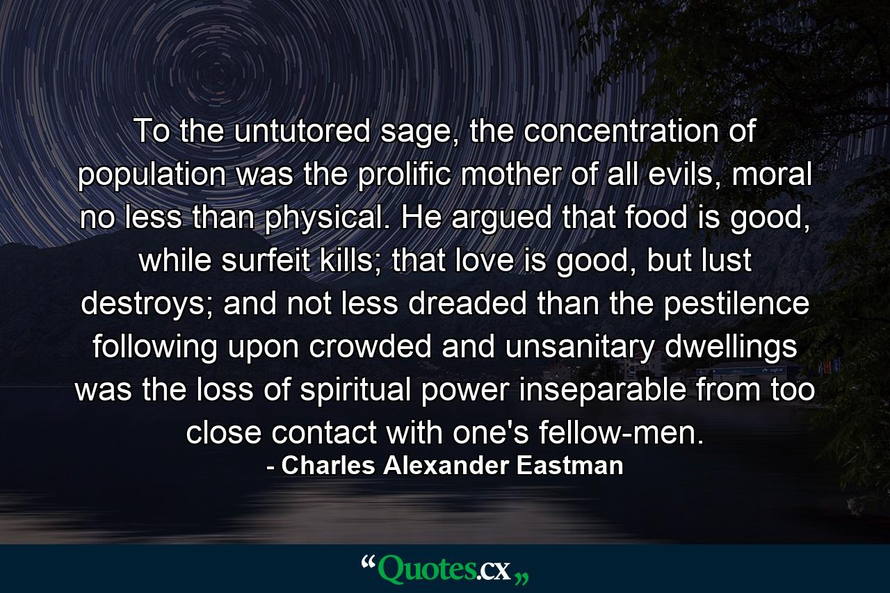 To the untutored sage, the concentration of population was the prolific mother of all evils, moral no less than physical. He argued that food is good, while surfeit kills; that love is good, but lust destroys; and not less dreaded than the pestilence following upon crowded and unsanitary dwellings was the loss of spiritual power inseparable from too close contact with one's fellow-men. - Quote by Charles Alexander Eastman