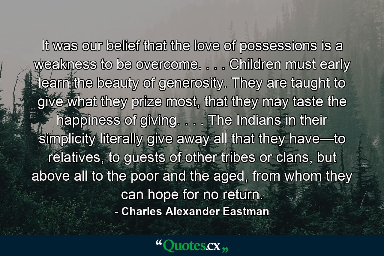 It was our belief that the love of possessions is a weakness to be overcome. . . . Children must early learn the beauty of generosity. They are taught to give what they prize most, that they may taste the happiness of giving. . . . The Indians in their simplicity literally give away all that they have—to relatives, to guests of other tribes or clans, but above all to the poor and the aged, from whom they can hope for no return. - Quote by Charles Alexander Eastman