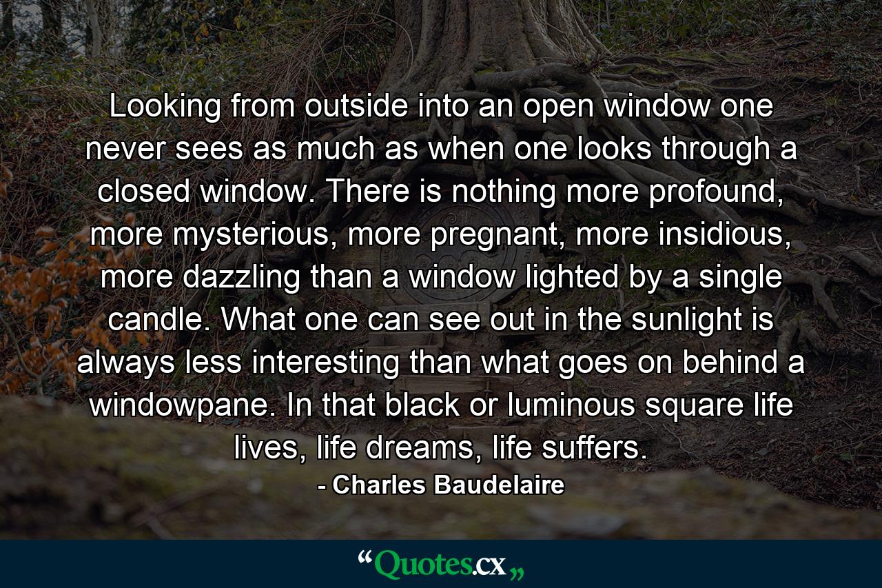 Looking from outside into an open window one never sees as much as when one looks through a closed window. There is nothing more profound, more mysterious, more pregnant, more insidious, more dazzling than a window lighted by a single candle. What one can see out in the sunlight is always less interesting than what goes on behind a windowpane. In that black or luminous square life lives, life dreams, life suffers. - Quote by Charles Baudelaire