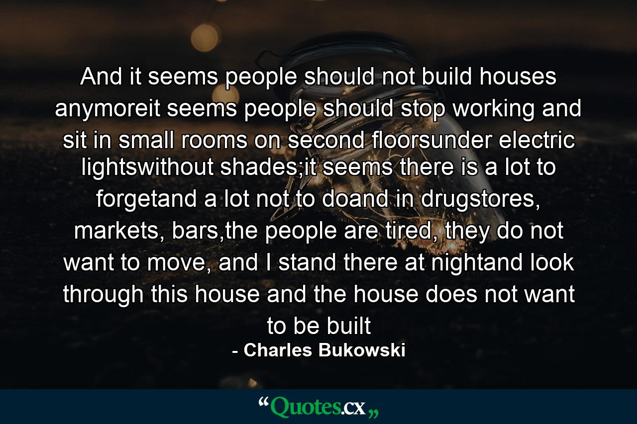 And it seems people should not build houses anymoreit seems people should stop working and sit in small rooms on second floorsunder electric lightswithout shades;it seems there is a lot to forgetand a lot not to doand in drugstores, markets, bars,the people are tired, they do not want to move, and I stand there at nightand look through this house and the house does not want to be built - Quote by Charles Bukowski