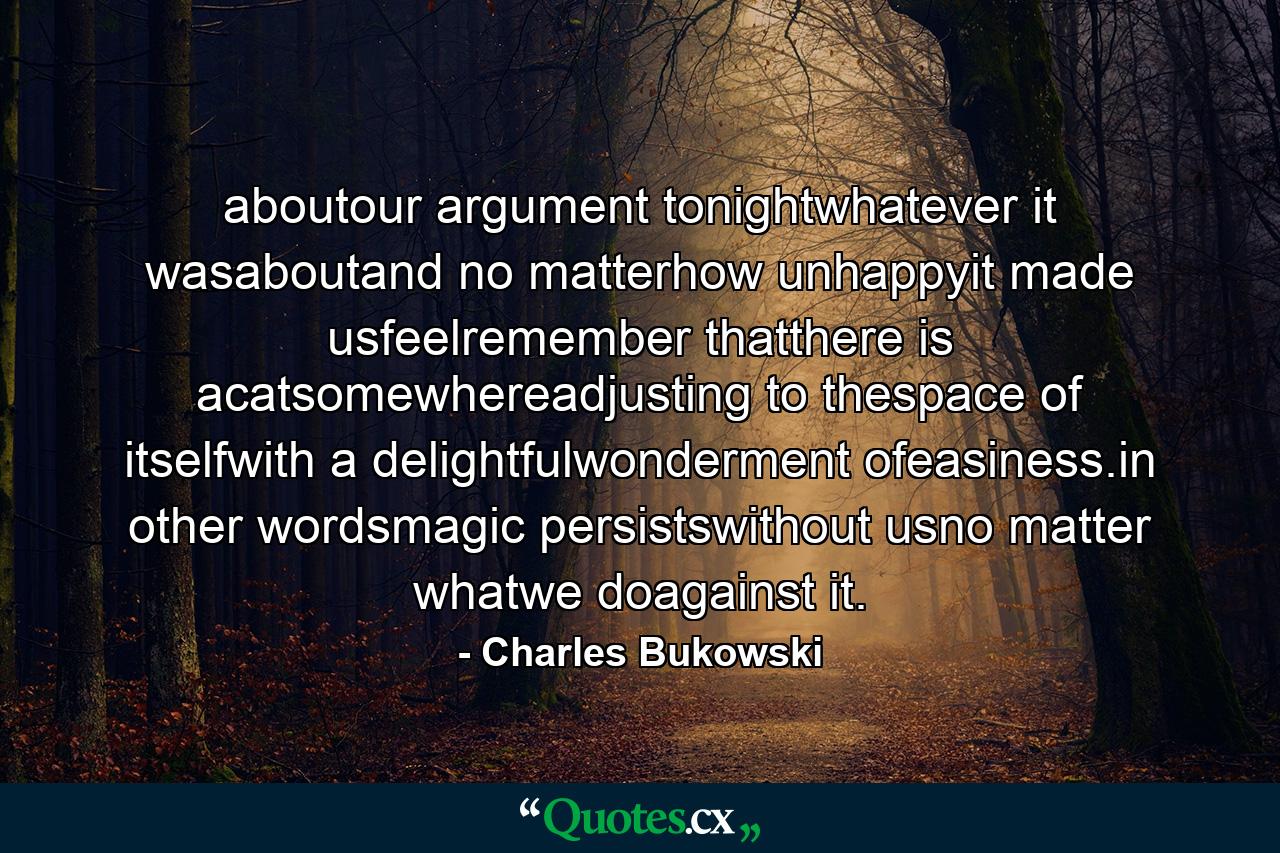 aboutour argument tonightwhatever it wasaboutand no matterhow unhappyit made usfeelremember thatthere is acatsomewhereadjusting to thespace of itselfwith a delightfulwonderment ofeasiness.in other wordsmagic persistswithout usno matter whatwe doagainst it. - Quote by Charles Bukowski