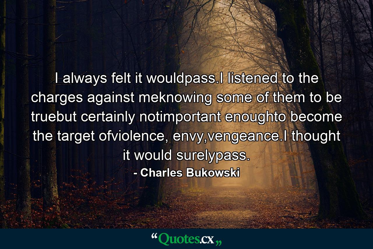 I always felt it wouldpass.I listened to the charges against meknowing some of them to be truebut certainly notimportant enoughto become the target ofviolence, envy,vengeance.I thought it would surelypass. - Quote by Charles Bukowski