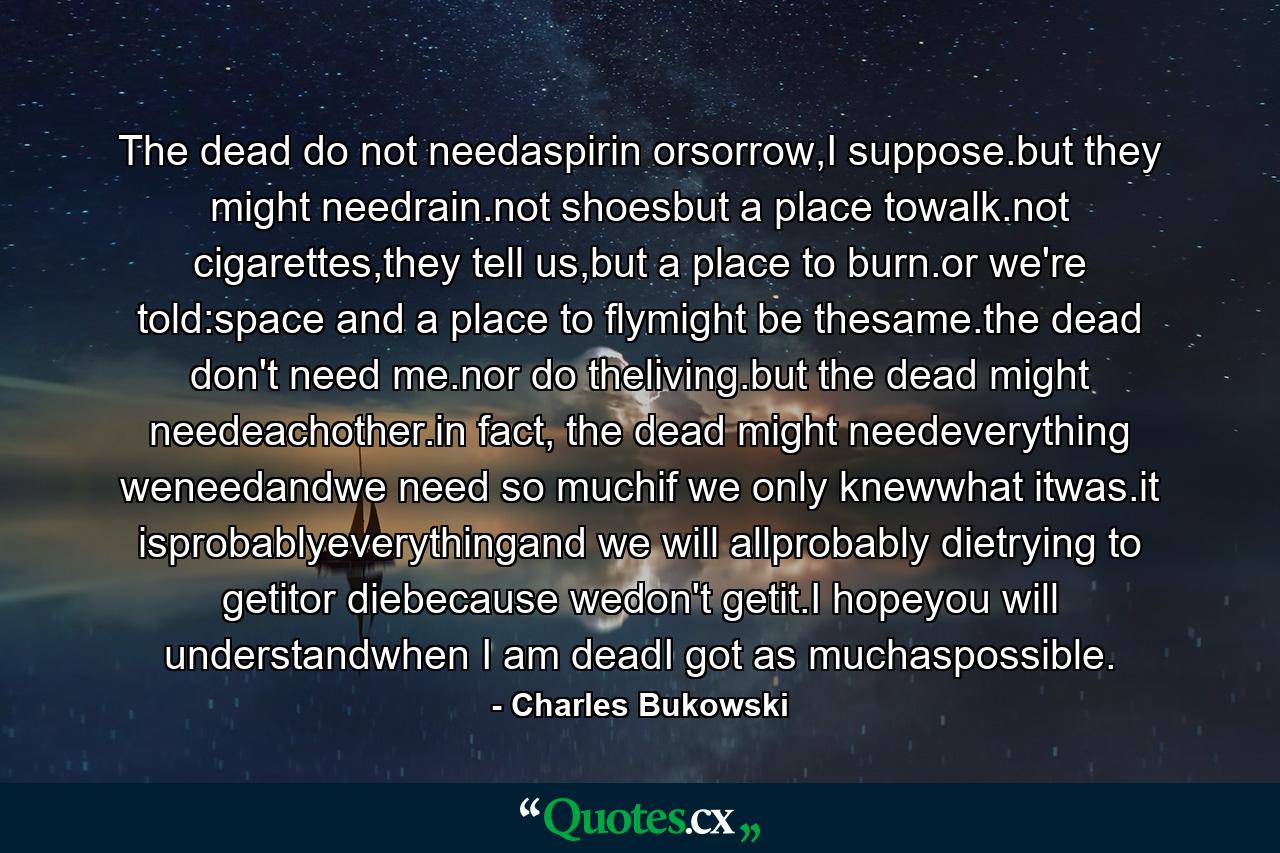 The dead do not needaspirin orsorrow,I suppose.but they might needrain.not shoesbut a place towalk.not cigarettes,they tell us,but a place to burn.or we're told:space and a place to flymight be thesame.the dead don't need me.nor do theliving.but the dead might needeachother.in fact, the dead might needeverything weneedandwe need so muchif we only knewwhat itwas.it isprobablyeverythingand we will allprobably dietrying to getitor diebecause wedon't getit.I hopeyou will understandwhen I am deadI got as muchaspossible. - Quote by Charles Bukowski