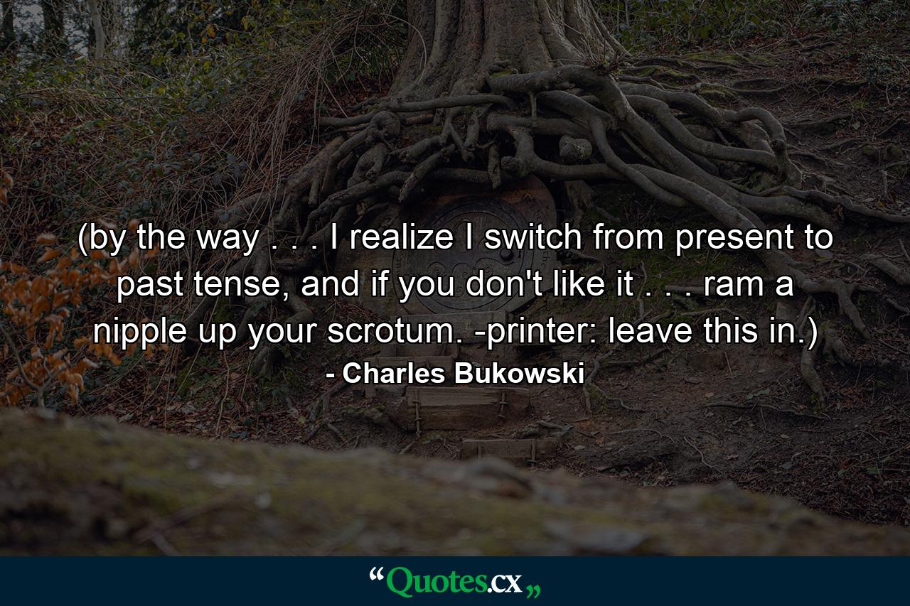 (by the way . . . I realize I switch from present to past tense, and if you don't like it . . . ram a nipple up your scrotum. -printer: leave this in.) - Quote by Charles Bukowski