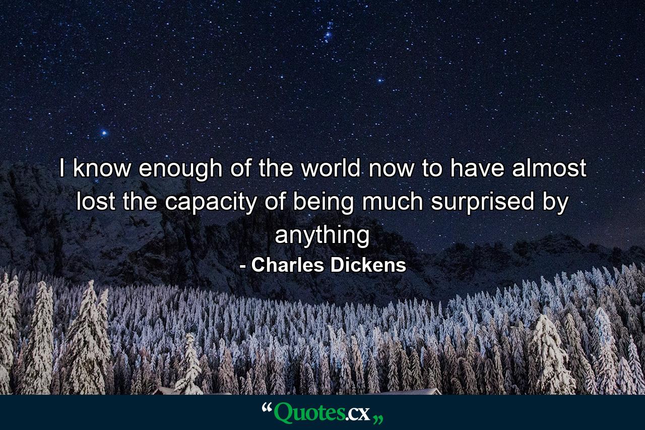 I know enough of the world now to have almost lost the capacity of being much surprised by anything - Quote by Charles Dickens