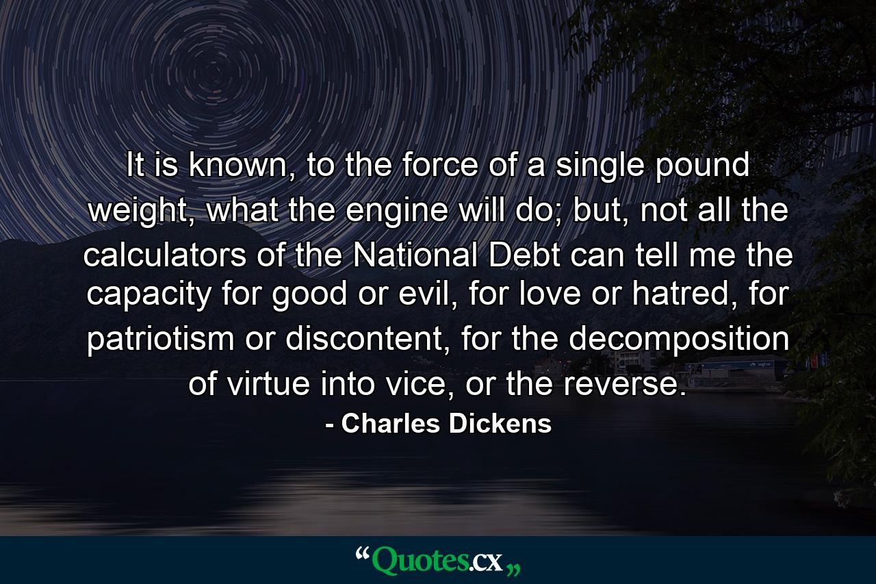 It is known, to the force of a single pound weight, what the engine will do; but, not all the calculators of the National Debt can tell me the capacity for good or evil, for love or hatred, for patriotism or discontent, for the decomposition of virtue into vice, or the reverse. - Quote by Charles Dickens