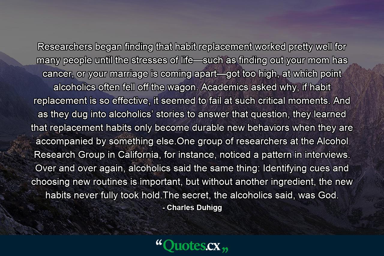 Researchers began finding that habit replacement worked pretty well for many people until the stresses of life—such as finding out your mom has cancer, or your marriage is coming apart—got too high, at which point alcoholics often fell off the wagon. Academics asked why, if habit replacement is so effective, it seemed to fail at such critical moments. And as they dug into alcoholics’ stories to answer that question, they learned that replacement habits only become durable new behaviors when they are accompanied by something else.One group of researchers at the Alcohol Research Group in California, for instance, noticed a pattern in interviews. Over and over again, alcoholics said the same thing: Identifying cues and choosing new routines is important, but without another ingredient, the new habits never fully took hold.The secret, the alcoholics said, was God. - Quote by Charles Duhigg