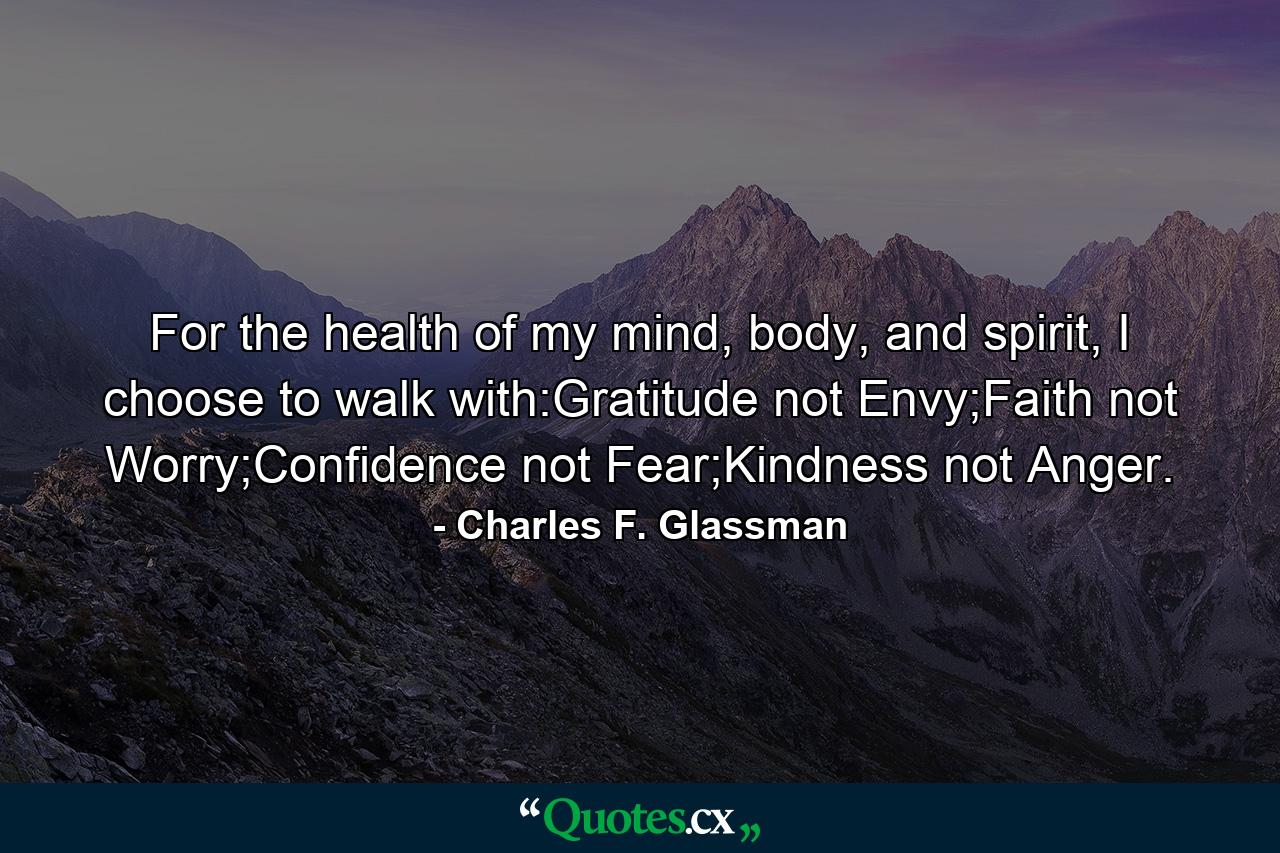 For the health of my mind, body, and spirit, I choose to walk with:Gratitude not Envy;Faith not Worry;Confidence not Fear;Kindness not Anger. - Quote by Charles F. Glassman