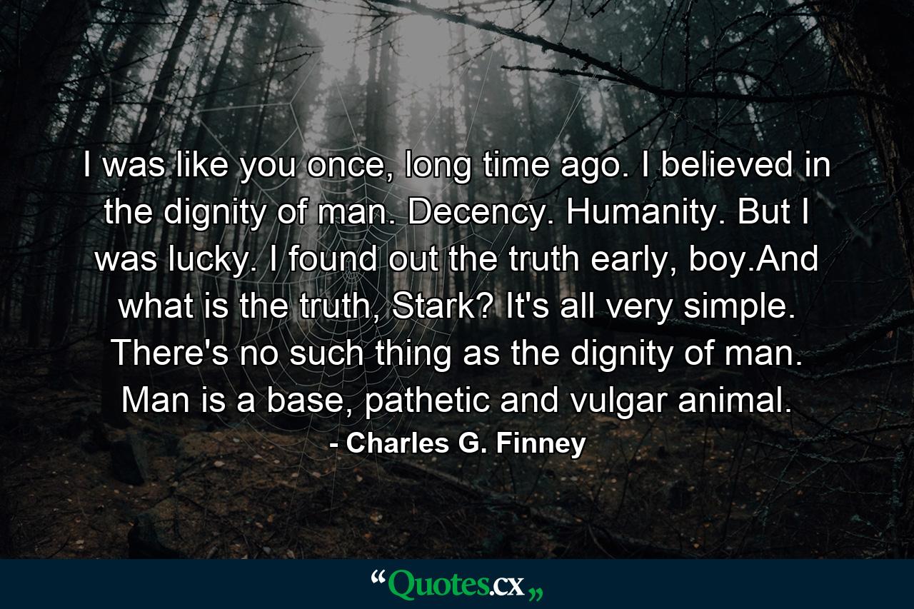 I was like you once, long time ago. I believed in the dignity of man. Decency. Humanity. But I was lucky. I found out the truth early, boy.And what is the truth, Stark? It's all very simple. There's no such thing as the dignity of man. Man is a base, pathetic and vulgar animal. - Quote by Charles G. Finney