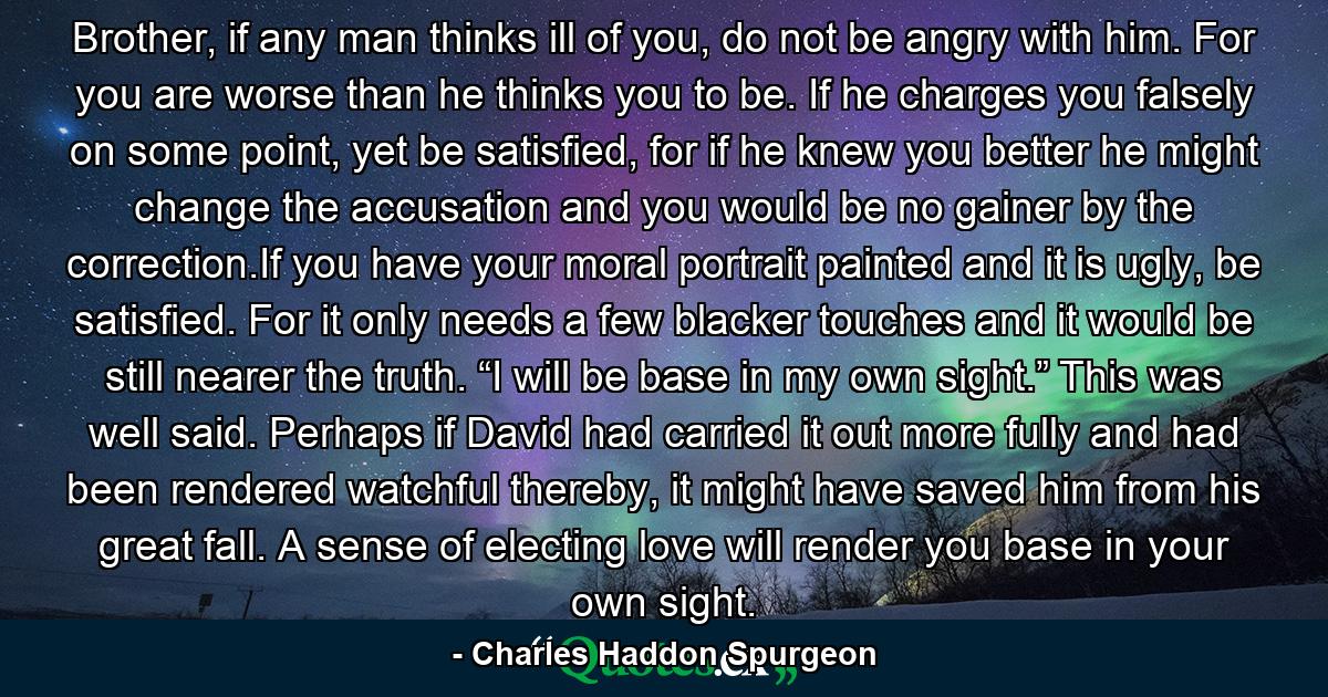 Brother, if any man thinks ill of you, do not be angry with him. For you are worse than he thinks you to be. If he charges you falsely on some point, yet be satisfied, for if he knew you better he might change the accusation and you would be no gainer by the correction.If you have your moral portrait painted and it is ugly, be satisfied. For it only needs a few blacker touches and it would be still nearer the truth. “I will be base in my own sight.” This was well said. Perhaps if David had carried it out more fully and had been rendered watchful thereby, it might have saved him from his great fall. A sense of electing love will render you base in your own sight. - Quote by Charles Haddon Spurgeon