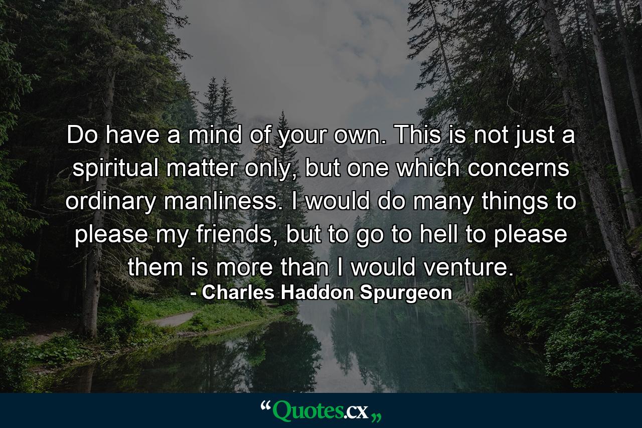 Do have a mind of your own. This is not just a spiritual matter only, but one which concerns ordinary manliness. I would do many things to please my friends, but to go to hell to please them is more than I would venture. - Quote by Charles Haddon Spurgeon