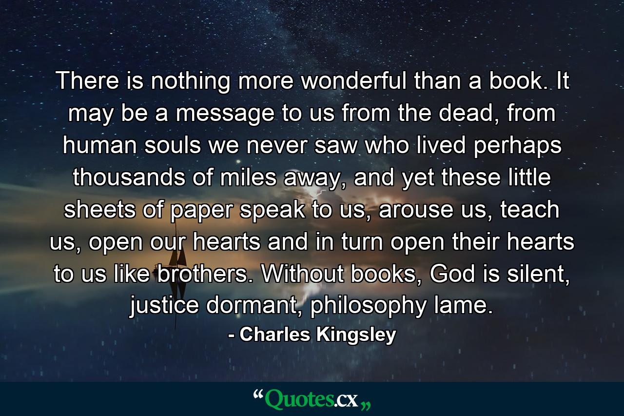 There is nothing more wonderful than a book. It may be a message to us from the dead, from human souls we never saw who lived perhaps thousands of miles away, and yet these little sheets of paper speak to us, arouse us, teach us, open our hearts and in turn open their hearts to us like brothers. Without books, God is silent, justice dormant, philosophy lame. - Quote by Charles Kingsley