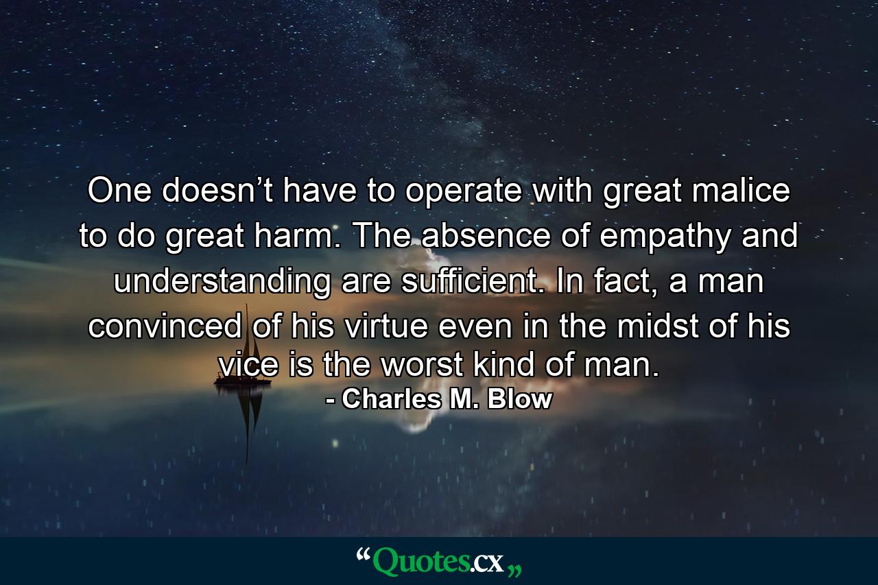 One doesn’t have to operate with great malice to do great harm. The absence of empathy and understanding are sufficient. In fact, a man convinced of his virtue even in the midst of his vice is the worst kind of man. - Quote by Charles M. Blow