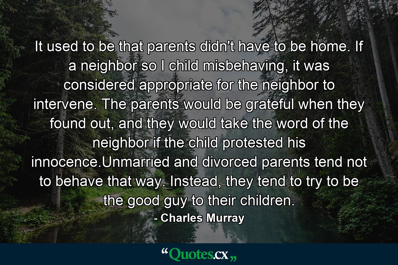 It used to be that parents didn't have to be home. If a neighbor so I child misbehaving, it was considered appropriate for the neighbor to intervene. The parents would be grateful when they found out, and they would take the word of the neighbor if the child protested his innocence.Unmarried and divorced parents tend not to behave that way. Instead, they tend to try to be the good guy to their children. - Quote by Charles Murray