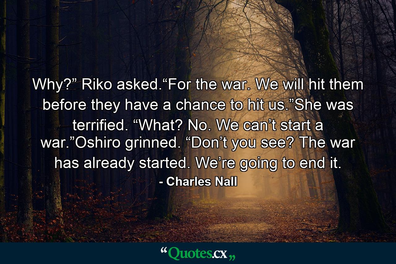 Why?” Riko asked.“For the war. We will hit them before they have a chance to hit us.”She was terrified. “What? No. We can’t start a war.”Oshiro grinned. “Don’t you see? The war has already started. We’re going to end it. - Quote by Charles Nall