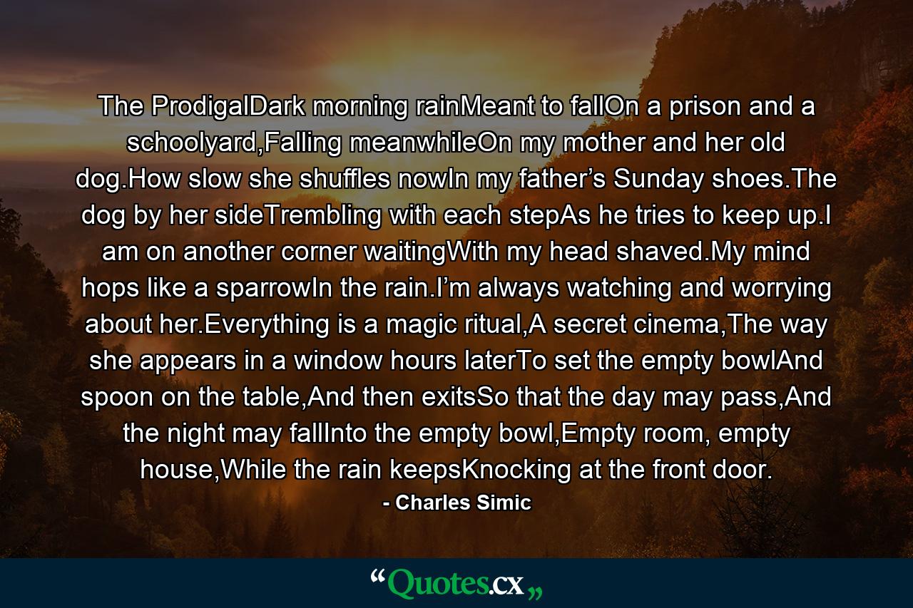 The ProdigalDark morning rainMeant to fallOn a prison and a schoolyard,Falling meanwhileOn my mother and her old dog.How slow she shuffles nowIn my father’s Sunday shoes.The dog by her sideTrembling with each stepAs he tries to keep up.I am on another corner waitingWith my head shaved.My mind hops like a sparrowIn the rain.I’m always watching and worrying about her.Everything is a magic ritual,A secret cinema,The way she appears in a window hours laterTo set the empty bowlAnd spoon on the table,And then exitsSo that the day may pass,And the night may fallInto the empty bowl,Empty room, empty house,While the rain keepsKnocking at the front door. - Quote by Charles Simic