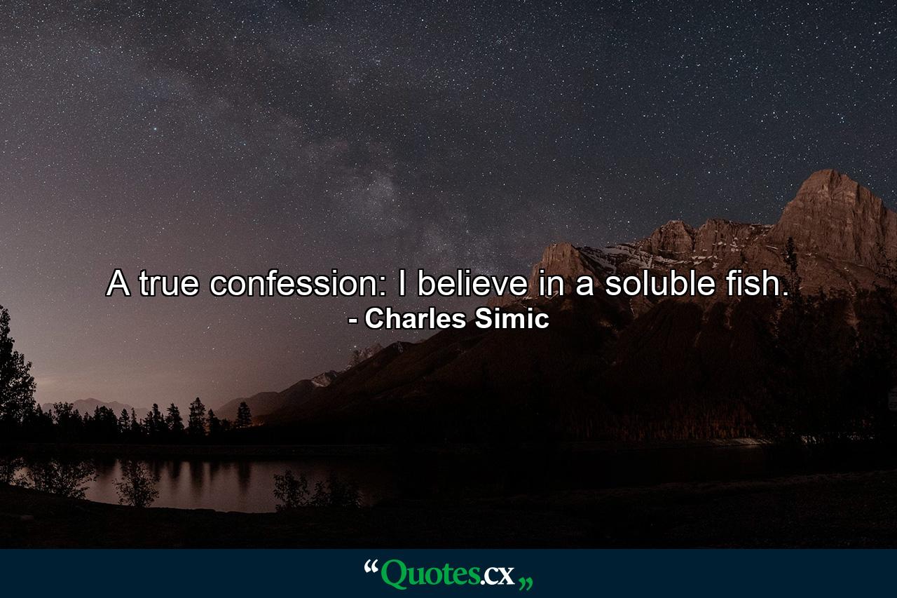 A true confession: I believe in a soluble fish. - Quote by Charles Simic