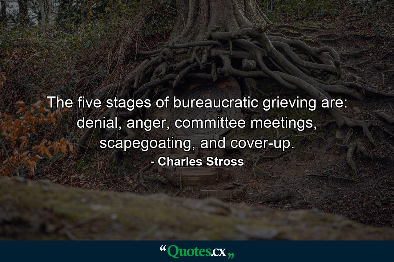 The five stages of bureaucratic grieving are: denial, anger, committee meetings, scapegoating, and cover-up. - Quote by Charles Stross