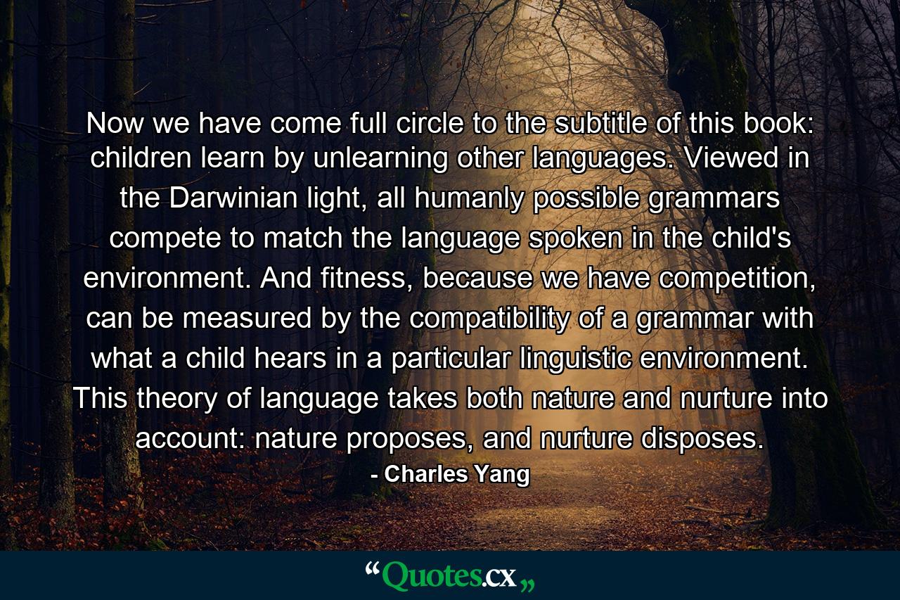 Now we have come full circle to the subtitle of this book: children learn by unlearning other languages. Viewed in the Darwinian light, all humanly possible grammars compete to match the language spoken in the child's environment. And fitness, because we have competition, can be measured by the compatibility of a grammar with what a child hears in a particular linguistic environment. This theory of language takes both nature and nurture into account: nature proposes, and nurture disposes. - Quote by Charles Yang