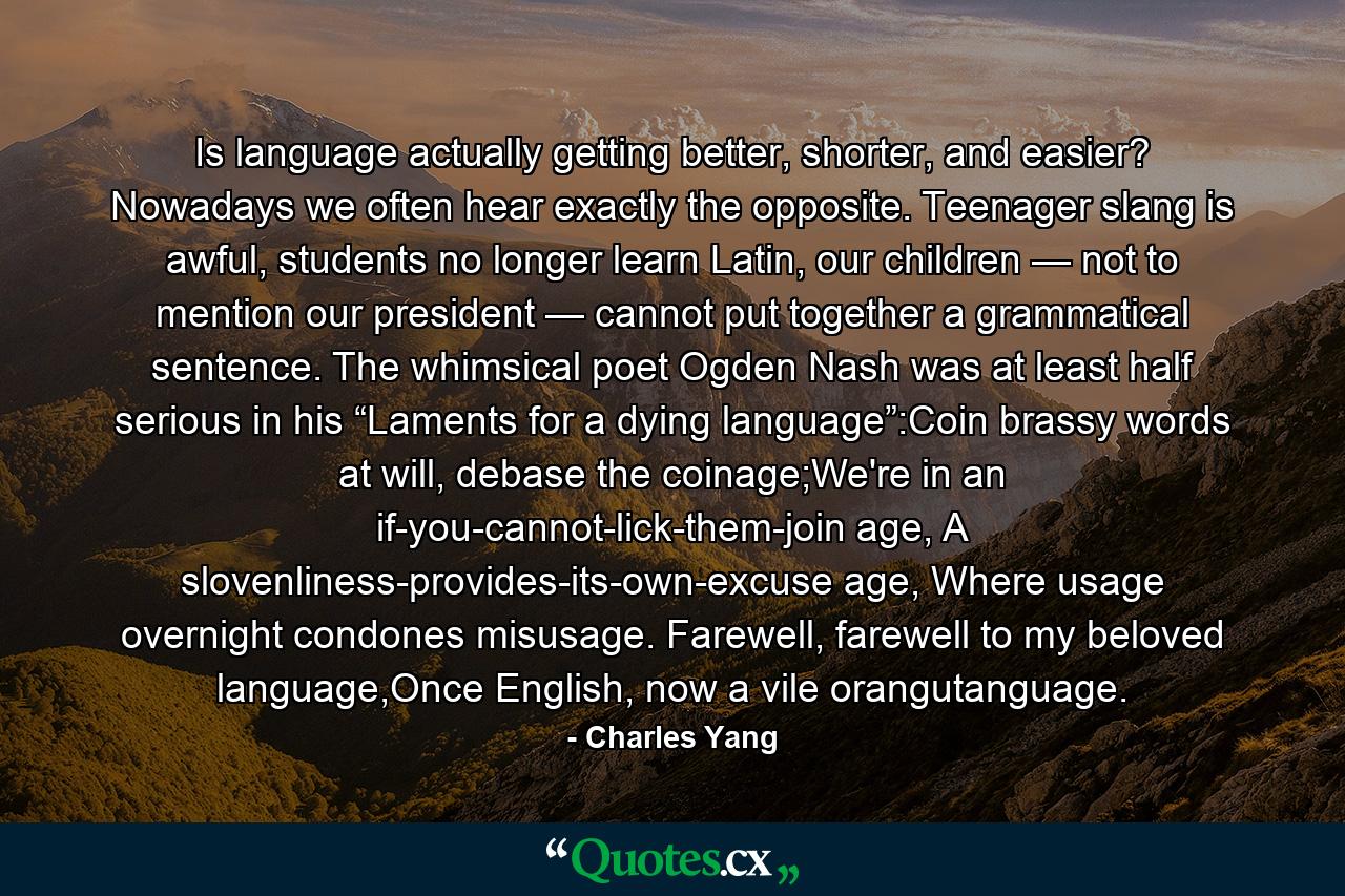 Is language actually getting better, shorter, and easier? Nowadays we often hear exactly the opposite. Teenager slang is awful, students no longer learn Latin, our children — not to mention our president — cannot put together a grammatical sentence. The whimsical poet Ogden Nash was at least half serious in his “Laments for a dying language”:Coin brassy words at will, debase the coinage;We're in an if-you-cannot-lick-them-join age, A slovenliness-provides-its-own-excuse age, Where usage overnight condones misusage. Farewell, farewell to my beloved language,Once English, now a vile orangutanguage. - Quote by Charles Yang