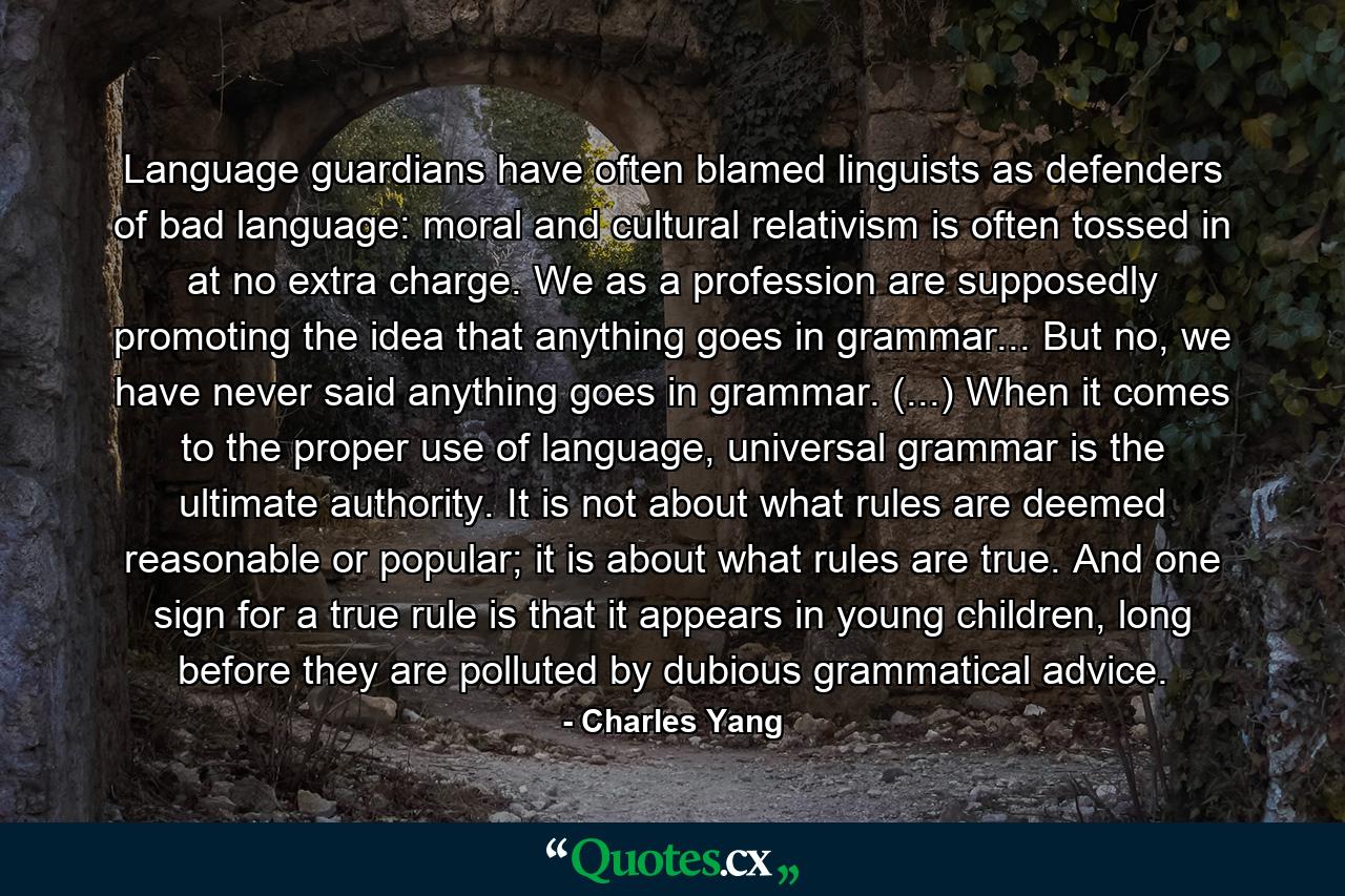 Language guardians have often blamed linguists as defenders of bad language: moral and cultural relativism is often tossed in at no extra charge. We as a profession are supposedly promoting the idea that anything goes in grammar... But no, we have never said anything goes in grammar. (...) When it comes to the proper use of language, universal grammar is the ultimate authority. It is not about what rules are deemed reasonable or popular; it is about what rules are true. And one sign for a true rule is that it appears in young children, long before they are polluted by dubious grammatical advice. - Quote by Charles Yang