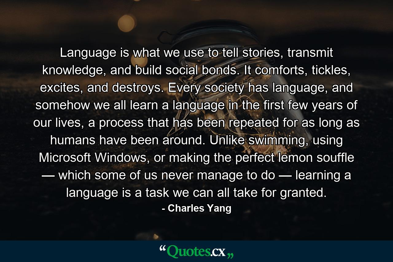 Language is what we use to tell stories, transmit knowledge, and build social bonds. It comforts, tickles, excites, and destroys. Every society has language, and somehow we all learn a language in the first few years of our lives, a process that has been repeated for as long as humans have been around. Unlike swimming, using Microsoft Windows, or making the perfect lemon souffle — which some of us never manage to do — learning a language is a task we can all take for granted. - Quote by Charles Yang