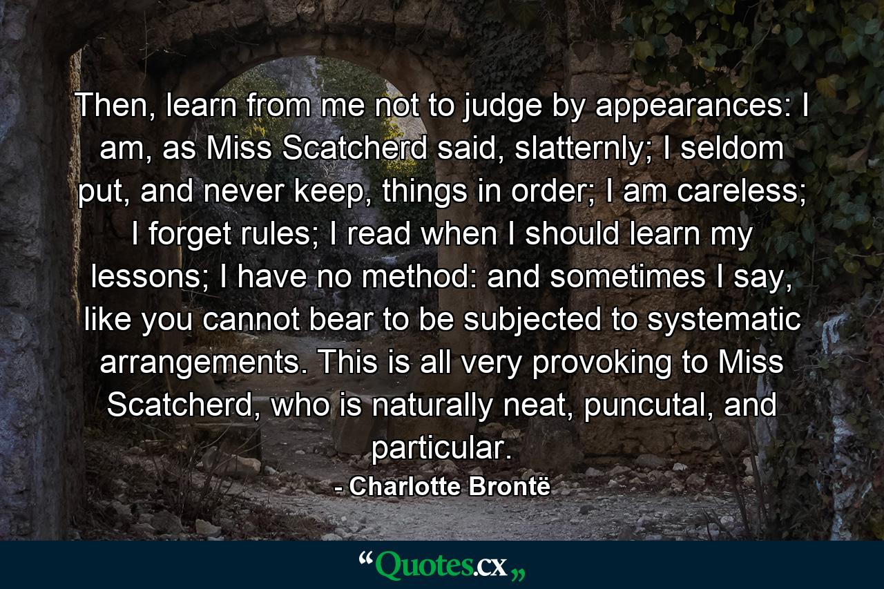 Then, learn from me not to judge by appearances: I am, as Miss Scatcherd said, slatternly; I seldom put, and never keep, things in order; I am careless; I forget rules; I read when I should learn my lessons; I have no method: and sometimes I say, like you cannot bear to be subjected to systematic arrangements. This is all very provoking to Miss Scatcherd, who is naturally neat, puncutal, and particular. - Quote by Charlotte Brontë