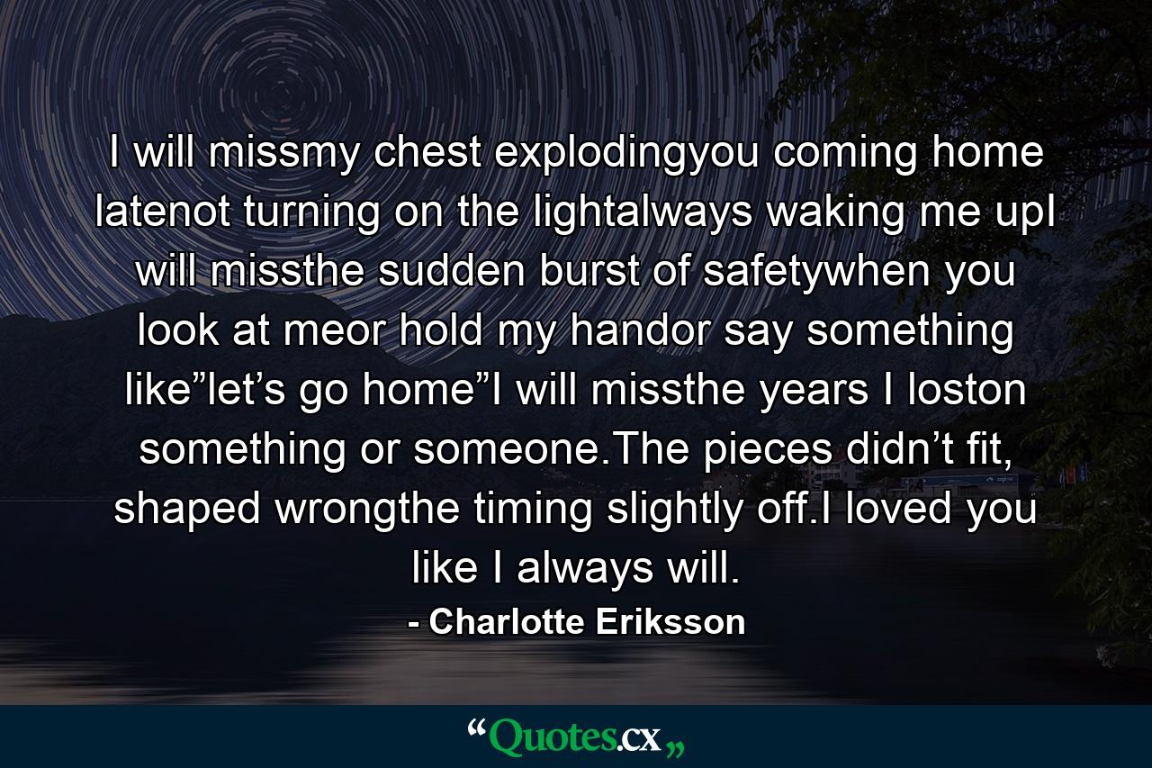 I will missmy chest explodingyou coming home latenot turning on the lightalways waking me upI will missthe sudden burst of safetywhen you look at meor hold my handor say something like”let’s go home”I will missthe years I loston something or someone.The pieces didn’t fit, shaped wrongthe timing slightly off.I loved you like I always will. - Quote by Charlotte Eriksson