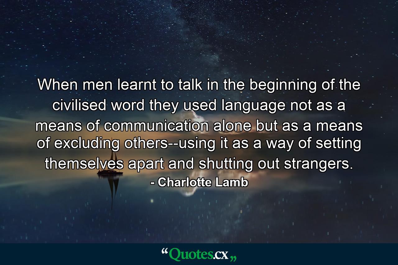 When men learnt to talk in the beginning of the civilised word they used language not as a means of communication alone but as a means of excluding others--using it as a way of setting themselves apart and shutting out strangers. - Quote by Charlotte Lamb