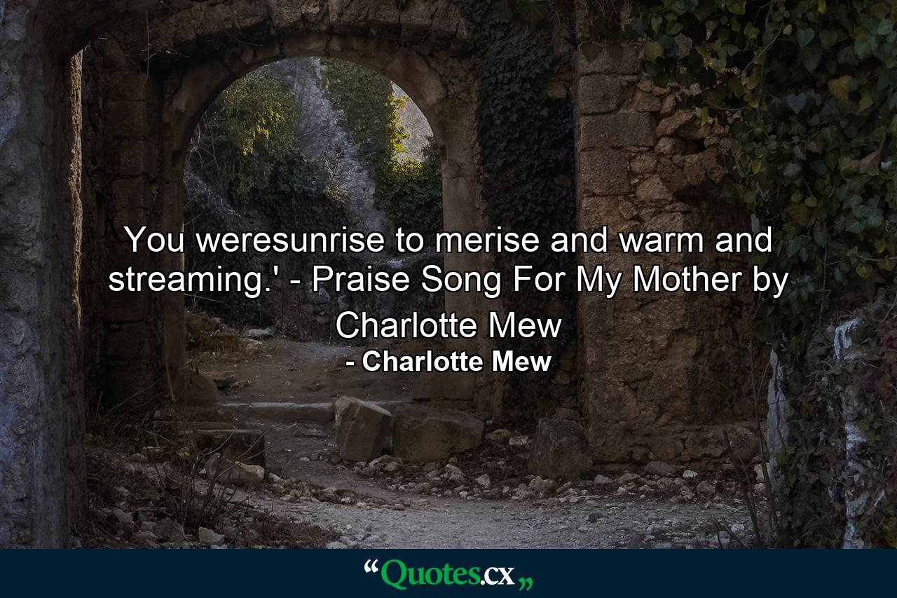 You weresunrise to merise and warm and streaming.' - Praise Song For My Mother by Charlotte Mew - Quote by Charlotte Mew