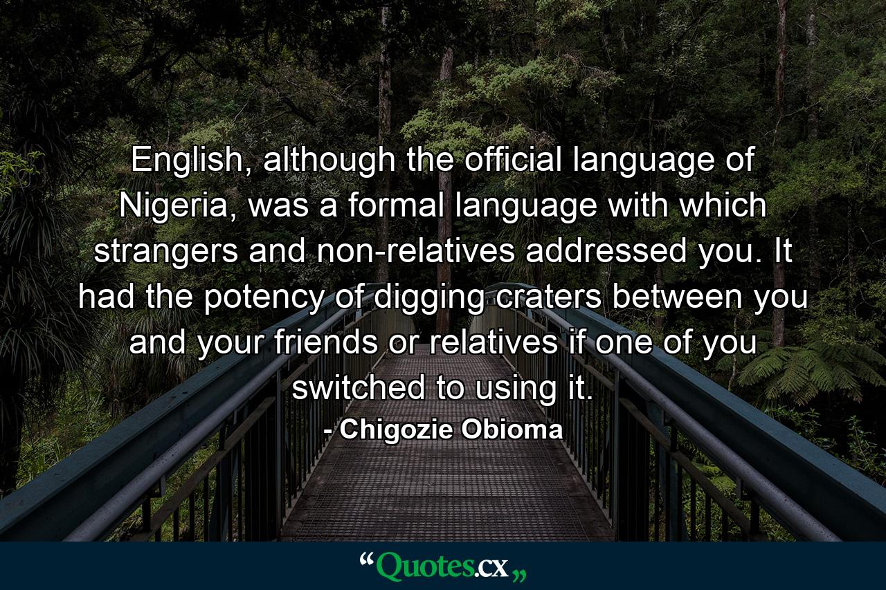 English, although the official language of Nigeria, was a formal language with which strangers and non-relatives addressed you. It had the potency of digging craters between you and your friends or relatives if one of you switched to using it. - Quote by Chigozie Obioma