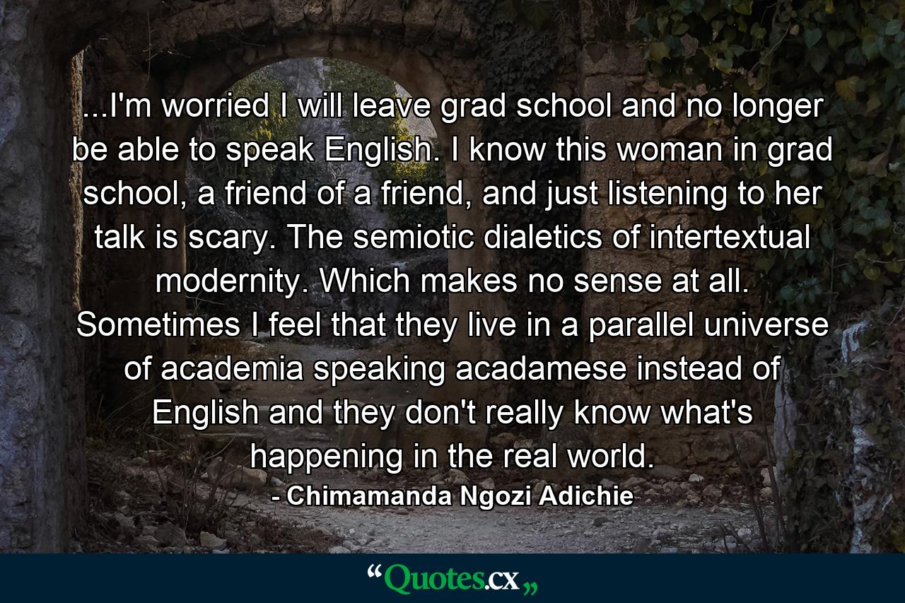 ...I'm worried I will leave grad school and no longer be able to speak English. I know this woman in grad school, a friend of a friend, and just listening to her talk is scary. The semiotic dialetics of intertextual modernity. Which makes no sense at all. Sometimes I feel that they live in a parallel universe of academia speaking acadamese instead of English and they don't really know what's happening in the real world. - Quote by Chimamanda Ngozi Adichie