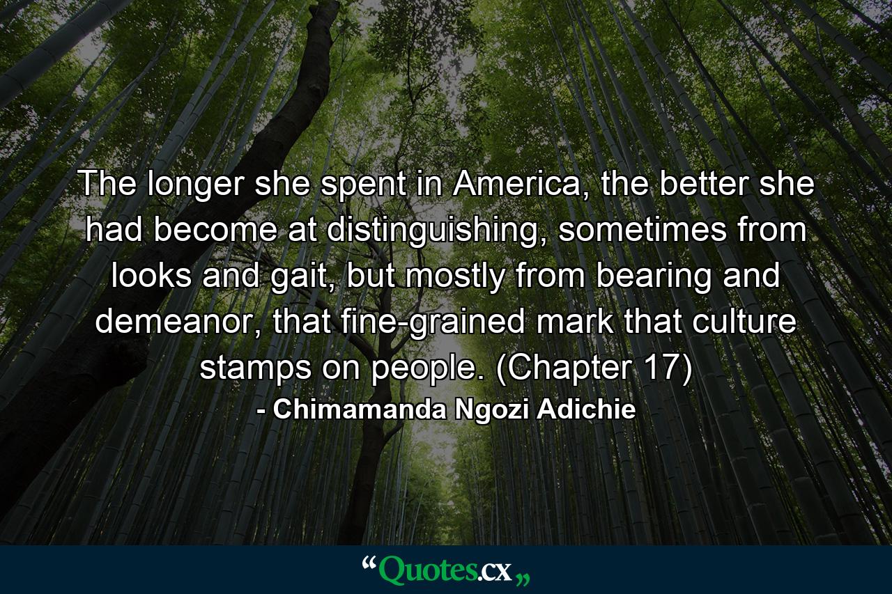 The longer she spent in America, the better she had become at distinguishing, sometimes from looks and gait, but mostly from bearing and demeanor, that fine-grained mark that culture stamps on people. (Chapter 17) - Quote by Chimamanda Ngozi Adichie