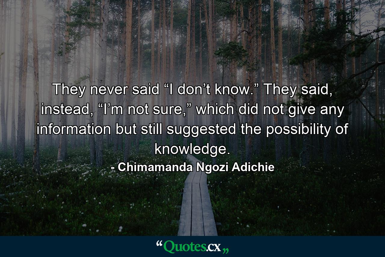 They never said “I don’t know.” They said, instead, “I’m not sure,” which did not give any information but still suggested the possibility of knowledge. - Quote by Chimamanda Ngozi Adichie