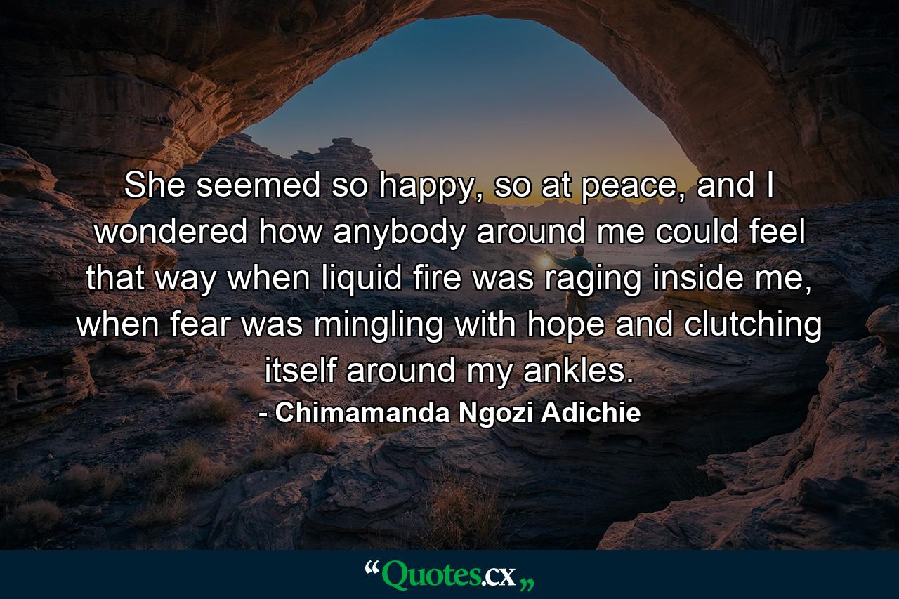 She seemed so happy, so at peace, and I wondered how anybody around me could feel that way when liquid fire was raging inside me, when fear was mingling with hope and clutching itself around my ankles. - Quote by Chimamanda Ngozi Adichie