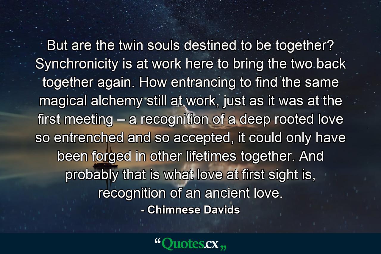 But are the twin souls destined to be together? Synchronicity is at work here to bring the two back together again. How entrancing to find the same magical alchemy still at work, just as it was at the first meeting – a recognition of a deep rooted love so entrenched and so accepted, it could only have been forged in other lifetimes together. And probably that is what love at first sight is, recognition of an ancient love. - Quote by Chimnese Davids