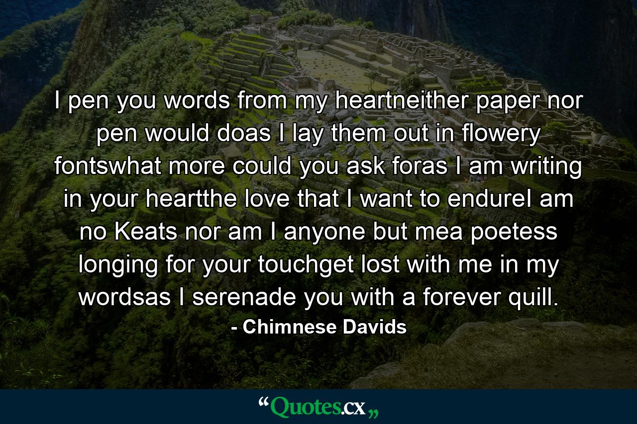 I pen you words from my heartneither paper nor pen would doas I lay them out in flowery fontswhat more could you ask foras I am writing in your heartthe love that I want to endureI am no Keats nor am I anyone but mea poetess longing for your touchget lost with me in my wordsas I serenade you with a forever quill. - Quote by Chimnese Davids