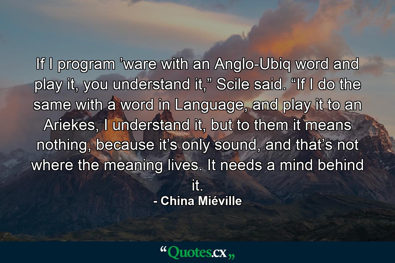 If I program ’ware with an Anglo-Ubiq word and play it, you understand it,” Scile said. “If I do the same with a word in Language, and play it to an Ariekes, I understand it, but to them it means nothing, because it’s only sound, and that’s not where the meaning lives. It needs a mind behind it. - Quote by China Miéville