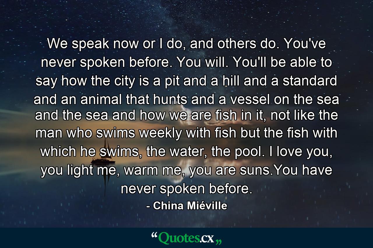 We speak now or I do, and others do. You've never spoken before. You will. You'll be able to say how the city is a pit and a hill and a standard and an animal that hunts and a vessel on the sea and the sea and how we are fish in it, not like the man who swims weekly with fish but the fish with which he swims, the water, the pool. I love you, you light me, warm me, you are suns.You have never spoken before. - Quote by China Miéville