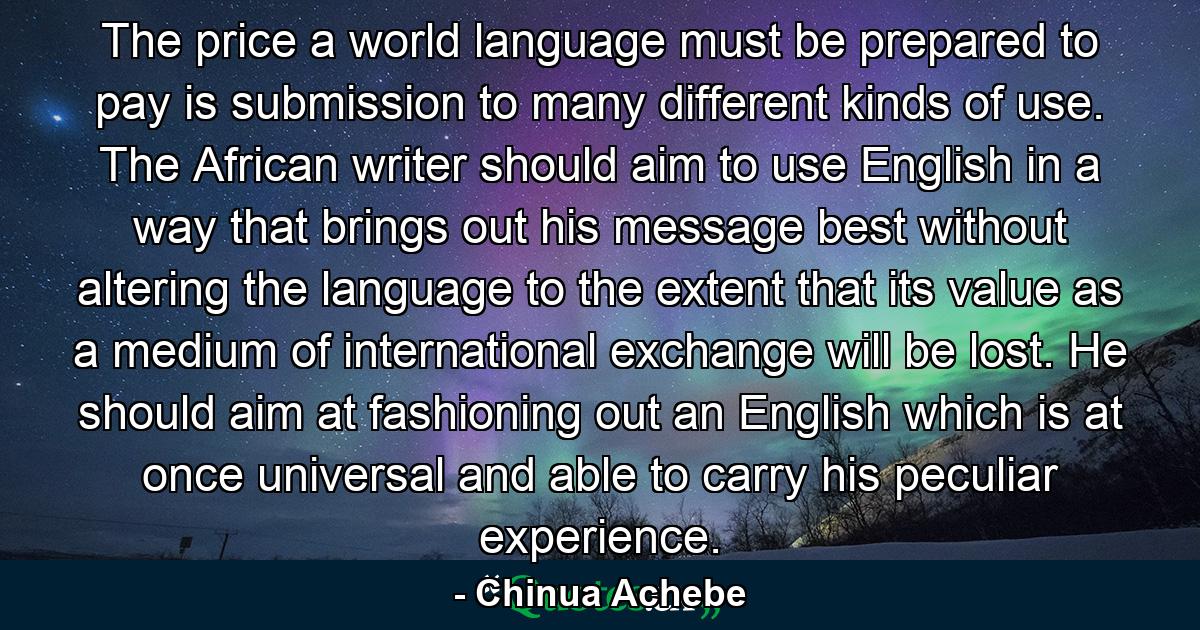 The price a world language must be prepared to pay is submission to many different kinds of use. The African writer should aim to use English in a way that brings out his message best without altering the language to the extent that its value as a medium of international exchange will be lost. He should aim at fashioning out an English which is at once universal and able to carry his peculiar experience. - Quote by Chinua Achebe