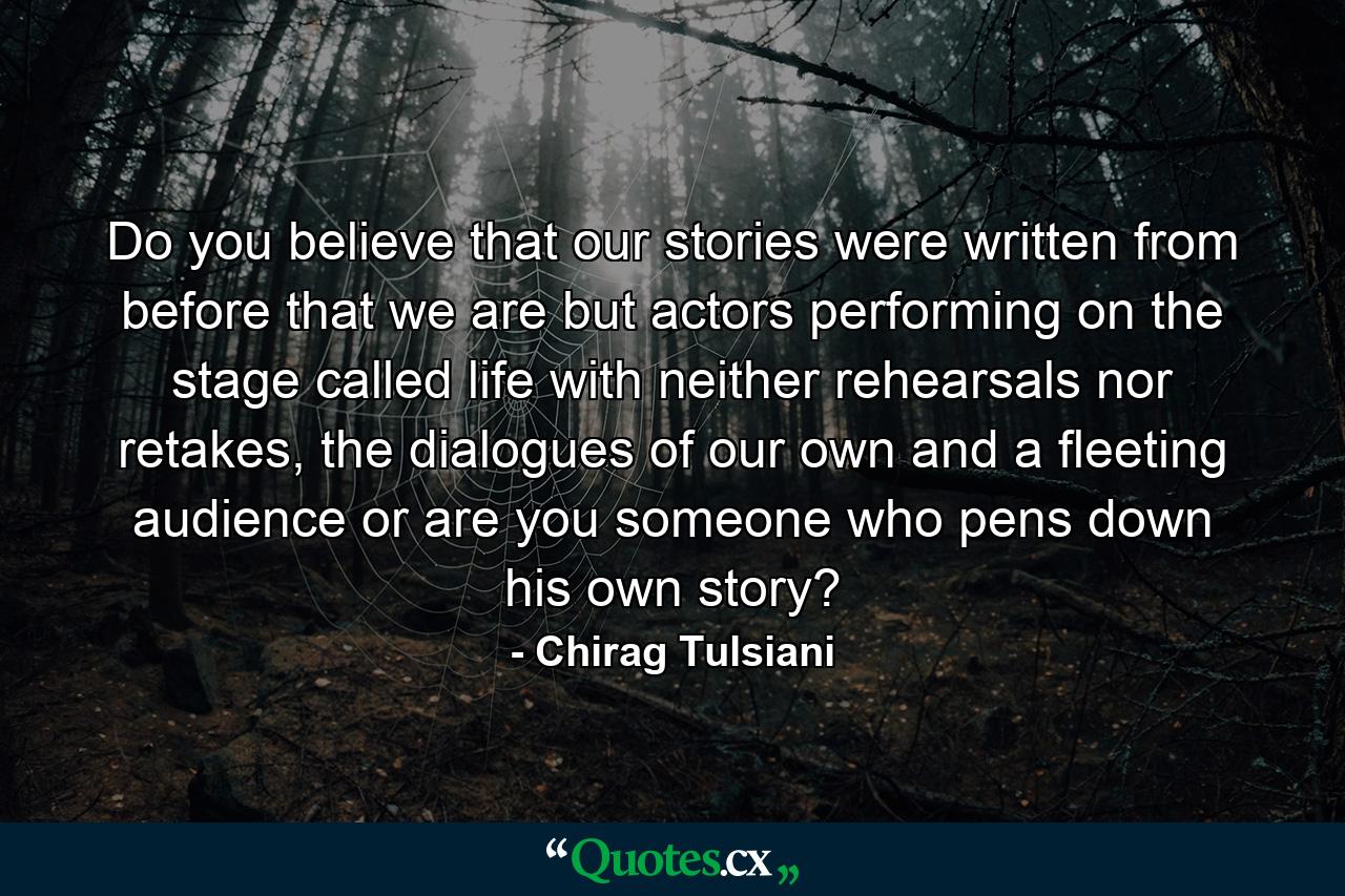 Do you believe that our stories were written from before that we are but actors performing on the stage called life with neither rehearsals nor retakes, the dialogues of our own and a fleeting audience or are you someone who pens down his own story? - Quote by Chirag Tulsiani