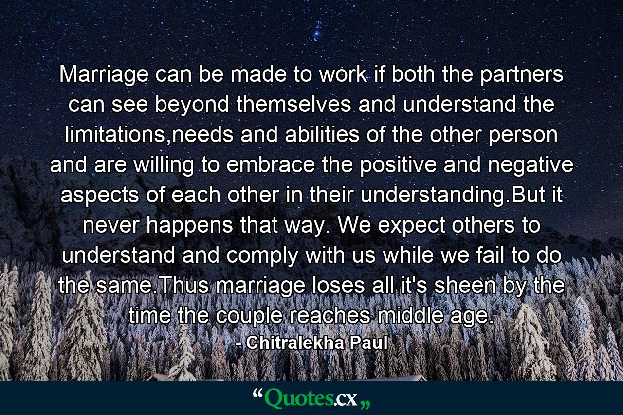 Marriage can be made to work if both the partners can see beyond themselves and understand the limitations,needs and abilities of the other person and are willing to embrace the positive and negative aspects of each other in their understanding.But it never happens that way. We expect others to understand and comply with us while we fail to do the same.Thus marriage loses all it's sheen by the time the couple reaches middle age. - Quote by Chitralekha Paul