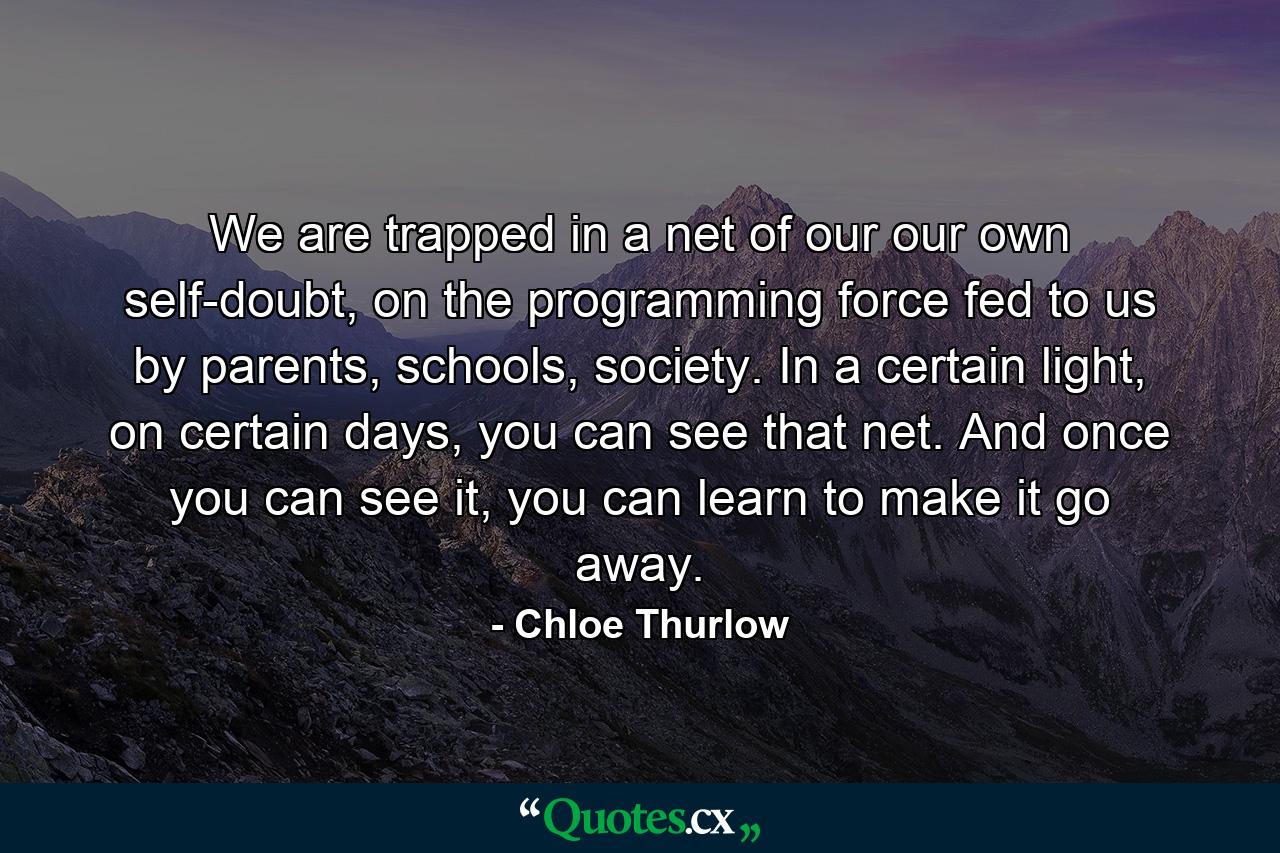 We are trapped in a net of our our own self-doubt, on the programming force fed to us by parents, schools, society. In a certain light, on certain days, you can see that net. And once you can see it, you can learn to make it go away. - Quote by Chloe Thurlow