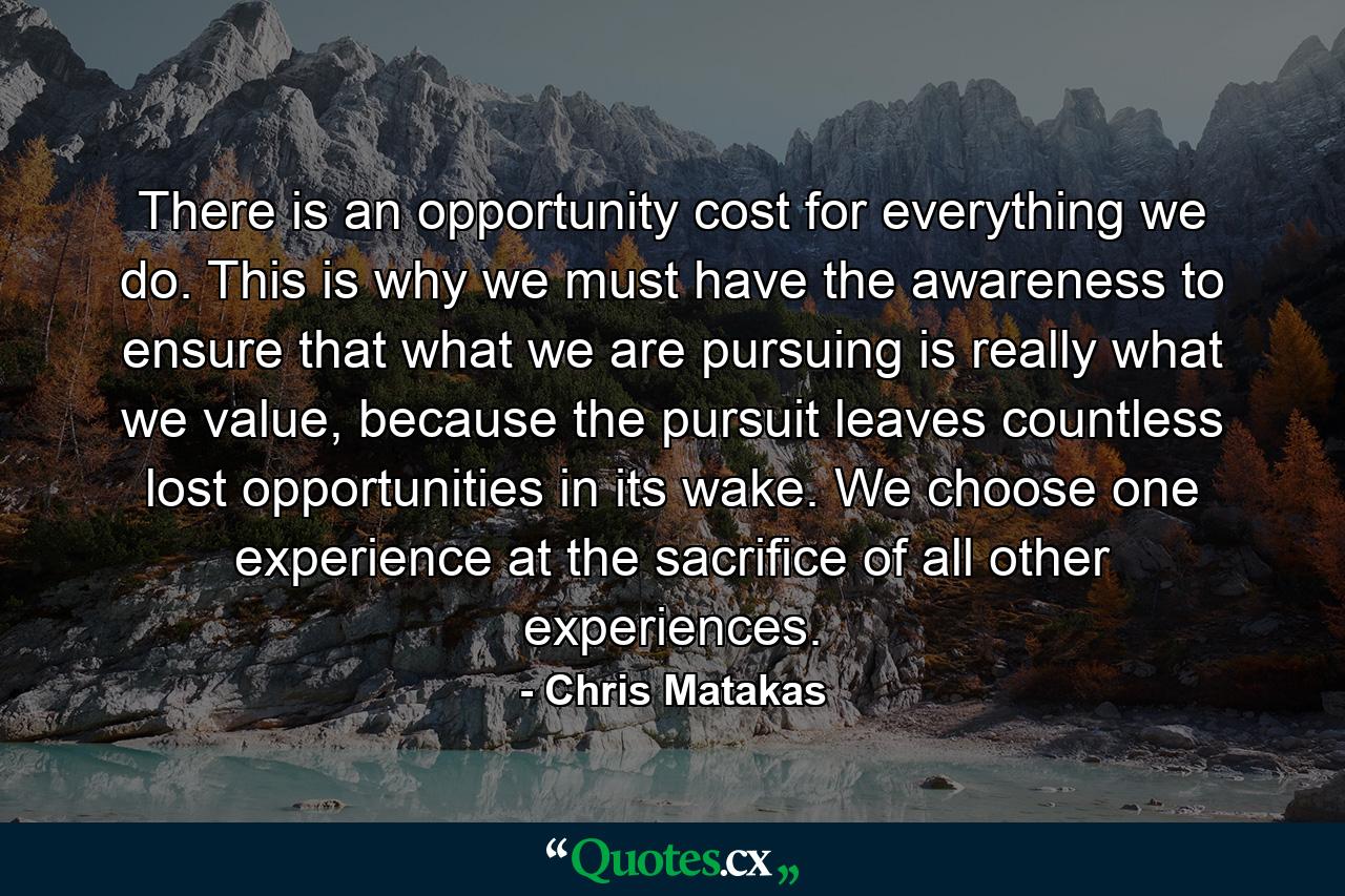 There is an opportunity cost for everything we do. This is why we must have the awareness to ensure that what we are pursuing is really what we value, because the pursuit leaves countless lost opportunities in its wake. We choose one experience at the sacrifice of all other experiences. - Quote by Chris Matakas