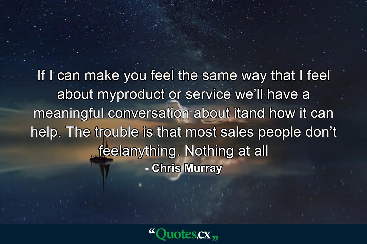 If I can make you feel the same way that I feel about myproduct or service we’ll have a meaningful conversation about itand how it can help. The trouble is that most sales people don’t feelanything. Nothing at all - Quote by Chris Murray