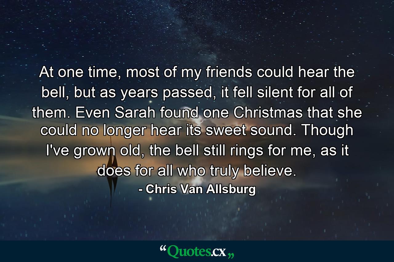 At one time, most of my friends could hear the bell, but as years passed, it fell silent for all of them. Even Sarah found one Christmas that she could no longer hear its sweet sound. Though I've grown old, the bell still rings for me, as it does for all who truly believe. - Quote by Chris Van Allsburg