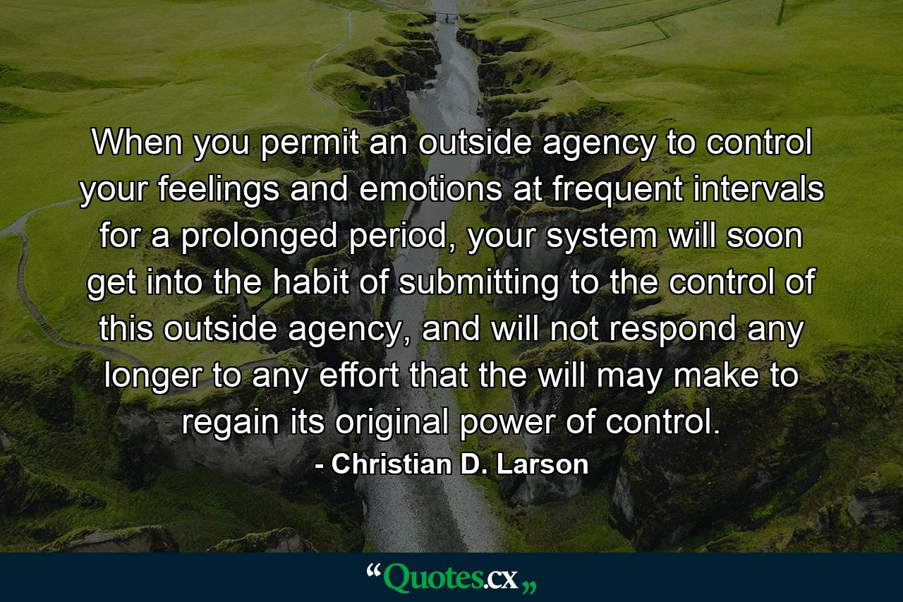 When you permit an outside agency to control your feelings and emotions at frequent intervals for a prolonged period, your system will soon get into the habit of submitting to the control of this outside agency, and will not respond any longer to any effort that the will may make to regain its original power of control. - Quote by Christian D. Larson